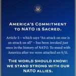 America's commitments to NATO is scared. Article 5 - which says "An attack on one is an attack on all" - has been invoked just once in the history of NATO. To standing with America after we were attacked on 9/11. The world should know: we stand strong with out NATO allies