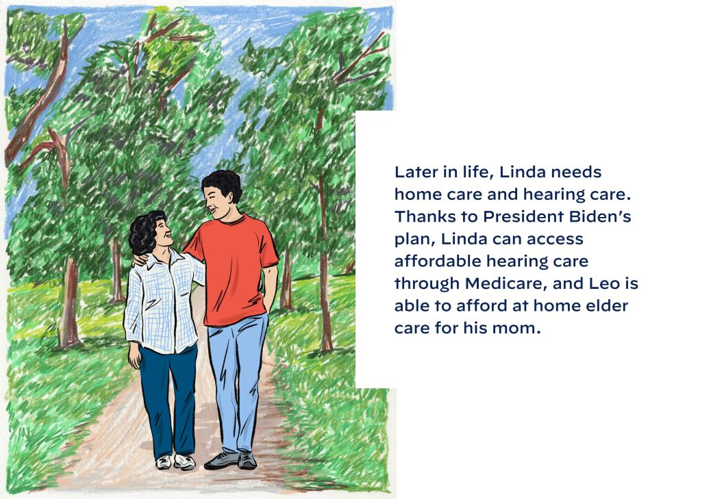Later in life, Linda needs home care and hearing care. Thanks to President Biden’s plan, Linda can access affordable hearing care through Medicare, and Leo is able to afford at home elder care for his mom.